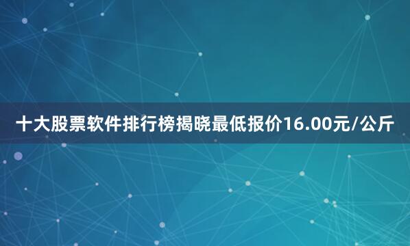 十大股票软件排行榜揭晓最低报价16.00元/公斤