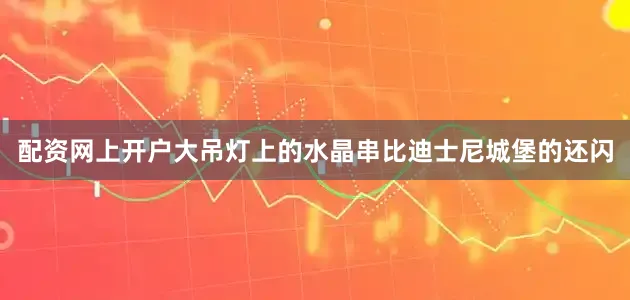 配资网上开户大吊灯上的水晶串比迪士尼城堡的还闪
