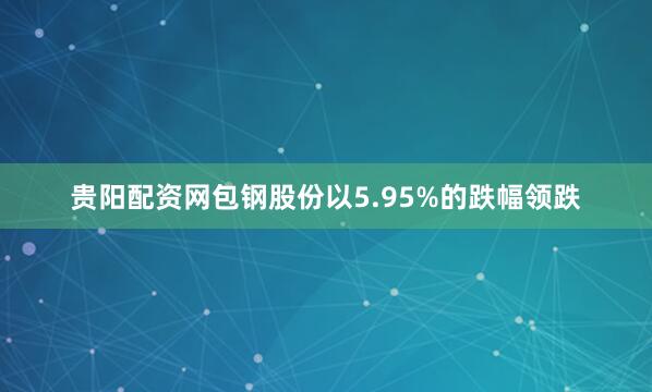 贵阳配资网包钢股份以5.95%的跌幅领跌