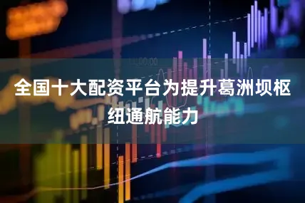 全国十大配资平台为提升葛洲坝枢纽通航能力