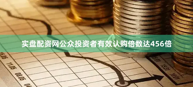 实盘配资网公众投资者有效认购倍数达456倍
