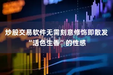 炒股交易软件无需刻意修饰即散发“活色生香”的性感