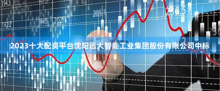 2023十大配资平台沈阳远大智能工业集团股份有限公司中标